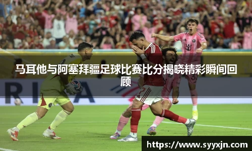 马耳他与阿塞拜疆足球比赛比分揭晓精彩瞬间回顾