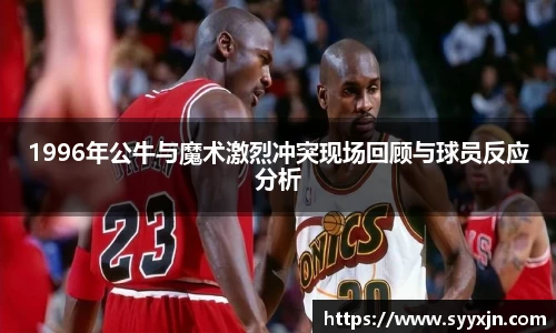 1996年公牛与魔术激烈冲突现场回顾与球员反应分析